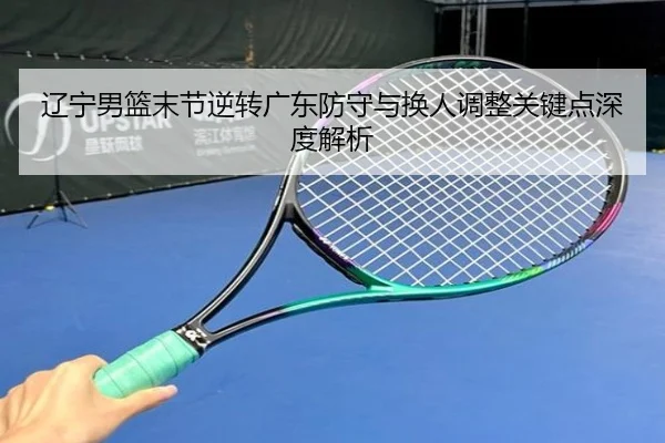 辽宁男篮末节逆转广东防守与换人调整关键点深度解析（HuoHuSPORTS）