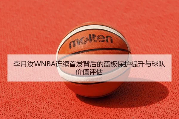 李月汝WNBA连续首发背后的篮板保护提升与球队价值评估 - HuoHuSPORTS